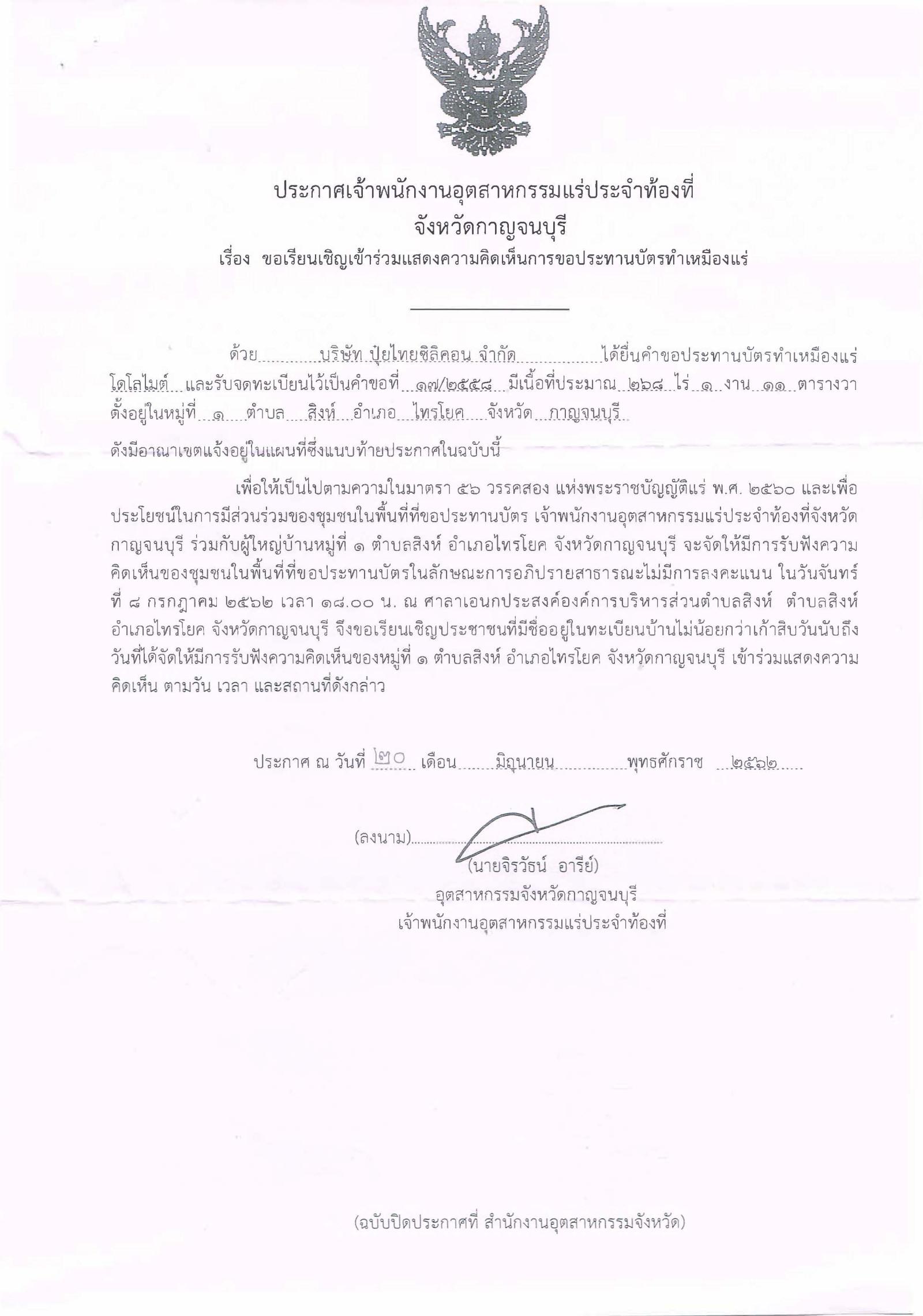 ประกาศเจ้าพนักงานอุตสาหกรรมแร่ประจำท้องที่ จังหวัดกาญจนบุรี เรื่อง ขอเรียนเชิญเข้าร่วมแสดงความคิดเห็นการขอประทานบัตรทำเหมืองแร่ ไดโลไมต์ บริษัท ปุ๋ยไทยซิลิคอน จำกัด คำขอประทานบัตรที่ ๑๗/๒๕๕๘ ในวันจันทร์ที่ ๘ กรกฎาคม ๒๕๖๒ เวลา ๑๘.๐๐ น.   ณ ศาลาเอนกประสงค์องค์การบริหารส่วนตำบลสิงห์   ตำบลสิงห์ อำเภอไทรโยค จังหวัดกาญจนบุรี ขอเรียนเชิญประชาชนในชุมชนพื้นที่ที่ขอประทานบัตร หมู่ที่ ๑  ตำบลสิงห์ อำเภอไทรโยค จังหวัดกาญจนบุรี  เข้าร่วมแสดงความคิดเห็นตามวัน เวลา และสถานที่ดังกล่าว ประกาศ ณ วันที่  ๒๐  เดือน มิภุนายน พ.ศ. ๒๕๖๒    *** ตามนัยมาตรา ๕๖ วรรคสองแห่งพระราชบัญญัติแร่ พ.ศ.๒๕๖๐ และประกาศกระทรวงอุตสาหกรรม  เรื่อง กำหนดหลักเกณฑ์และวิธีการรับฟังความคิดเห็นของชุมชนในพื้นที่ที่ขอประทานบัตร พ.ศ.๒๕๖๑